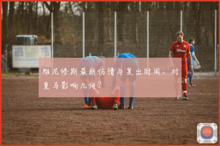 维尼修斯最新伤情与复出时间，对皇马影响几何？