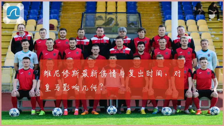 维尼修斯最新伤情与复出时间,对皇马影响几何?